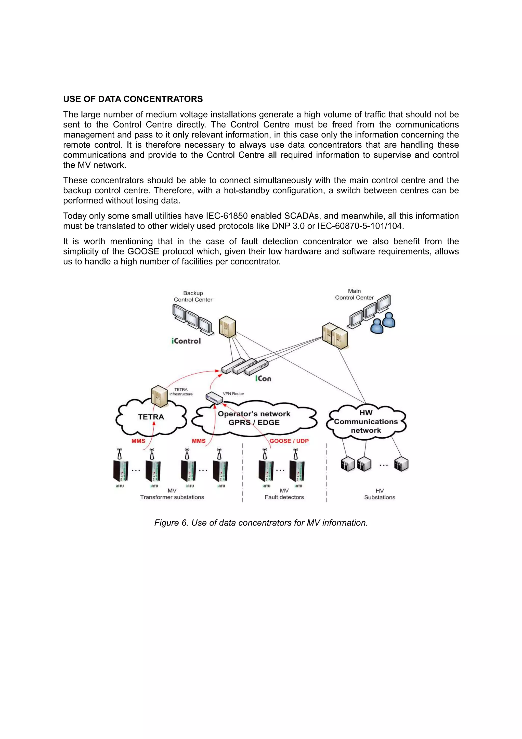 USE OF DATA CONCENTRATORS
The large number of medium voltage installations generate a high volume of traffic that should not be
sent to the Control Centre directly. The Control Centre must be freed from the communications
management and pass to it only relevant information, in this case only the information concerning the
remote control. It is therefore necessary to always use data concentrators that are handling these
communications and provide to the Control Centre all required information to supervise and control
the MV network.
These concentrators should be able to connect simultaneously with the main control centre and the
backup control centre. Therefore, with a hot-standby configuration, a switch between centres can be
performed without losing data.
Today only some small utilities have IEC-61850 enabled SCADAs, and meanwhile, all this information
must be translated to other widely used protocols like DNP 3.0 or IEC-60870-5-101/104.
It is worth mentioning that in the case of fault detection concentrator we also benefit from the
simplicity of the GOOSE protocol which, given their low hardware and software requirements, allows
us to handle a high number of facilities per concentrator.




                       Figure 6. Use of data concentrators for MV information.
 