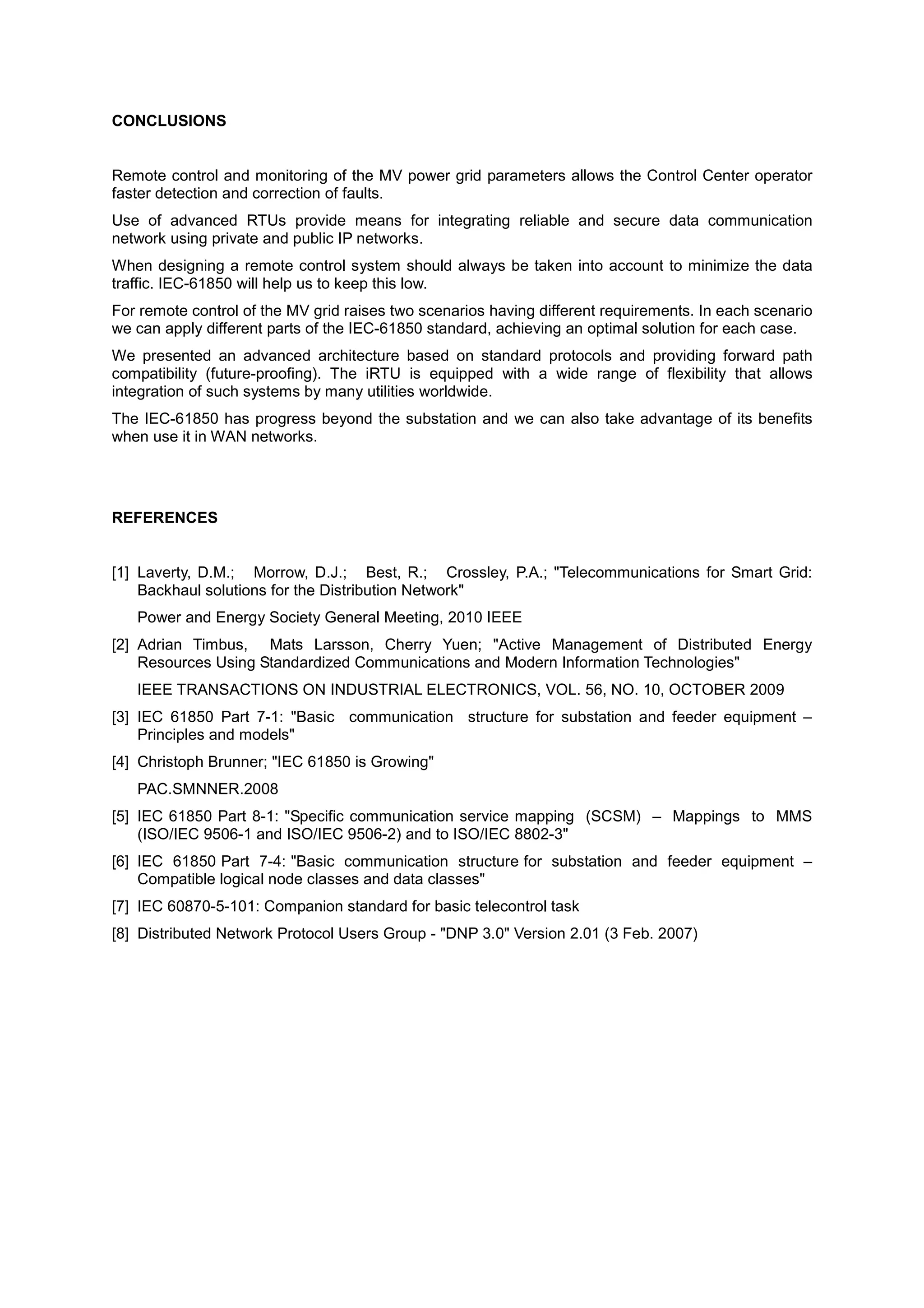 CONCLUSIONS


Remote control and monitoring of the MV power grid parameters allows the Control Center operator
faster detection and correction of faults.
Use of advanced RTUs provide means for integrating reliable and secure data communication
network using private and public IP networks.
When designing a remote control system should always be taken into account to minimize the data
traffic. IEC-61850 will help us to keep this low.
For remote control of the MV grid raises two scenarios having different requirements. In each scenario
we can apply different parts of the IEC-61850 standard, achieving an optimal solution for each case.
We presented an advanced architecture based on standard protocols and providing forward path
compatibility (future-proofing). The iRTU is equipped with a wide range of flexibility that allows
integration of such systems by many utilities worldwide.
The IEC-61850 has progress beyond the substation and we can also take advantage of its benefits
when use it in WAN networks.




REFERENCES


[1] Laverty, D.M.; Morrow, D.J.; Best, R.; Crossley, P.A.; "Telecommunications for Smart Grid:
    Backhaul solutions for the Distribution Network"
   Power and Energy Society General Meeting, 2010 IEEE
[2] Adrian Timbus, Mats Larsson, Cherry Yuen; "Active Management of Distributed Energy
    Resources Using Standardized Communications and Modern Information Technologies"
   IEEE TRANSACTIONS ON INDUSTRIAL ELECTRONICS, VOL. 56, NO. 10, OCTOBER 2009
[3] IEC 61850 Part 7-1: "Basic communication structure for substation and feeder equipment –
    Principles and models"
[4] Christoph Brunner; "IEC 61850 is Growing"
   PAC.SMNNER.2008
[5] IEC 61850 Part 8-1: "Specific communication service mapping (SCSM) – Mappings to MMS
    (ISO/IEC 9506-1 and ISO/IEC 9506-2) and to ISO/IEC 8802-3"
[6] IEC 61850 Part 7-4: "Basic communication structure for substation and feeder equipment –
    Compatible logical node classes and data classes"
[7] IEC 60870-5-101: Companion standard for basic telecontrol task
[8] Distributed Network Protocol Users Group - "DNP 3.0" Version 2.01 (3 Feb. 2007)
 