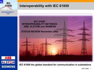 INTEROPERABILITY
Tests
IOP11/2002 1
IEC
61850 Interoperability with IEC 61850
IEC 61850
INTEROPERABILITY BETWEEN
ABB, ALSTOM and SIEMENS
STATUS REVIEW November 2002
IEC 61850 the global standard for communication in substations
 