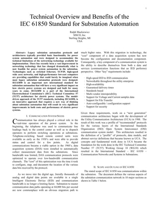 1
Abstract-- Legacy substation automation protocols and
architectures typically provided basic functionality for power
system automation and were designed to accommodate the
technical limitations of the networking technology available for
implementation. There has recently been a vast improvement in
networking technology that has changed dramatically what is
now feasible for power system automation in the substation.
Technologies such as switched Ethernet, TCP/IP, high-speed
wide area networks, and high-performance low-cost computers
are providing capabilities that could barely be imagined when
most legacy substation automation protocols were designed.
IEC61850 is an important new international standard for
substation automation that will have a very significant impact on
how electric power systems are designed and built for many
years to come. IEC61850 is a part of the International
Electrotechnical Commission’s (IEC) Technical Committee 57
(TC57) architecture for electric power systems. The model-
driven approach of the TC57 standards, including IEC61850, is
an innovative approach that requires a new way of thinking
about substation automation that will result in very significant
improvements in both costs and performance of electric power
systems.
I. COMMUNICATION SYSTEM NEEDS
ommunication has always played a critical role in the
real-time operation of the power system. In the
beginning, the telephone was used to communicate line
loadings back to the control center as well as to dispatch
operators to perform switching operations at substations.
Telephone-switching based remote control units were
available as early as the 1930’s and were able to provide
status and control for a few points. As digital
communications became a viable option in the 1960’s, data
acquisition systems (DAS) were installed to automatically
collect measurement data from the substations. Since
bandwidth was limited, DAS communication protocols were
optimized to operate over low-bandwidth communication
channels. The “cost” of this optimization was the time it took
to configure, map, and document the location of the various
data bits received by the protocol.
As we move into the digital age, literally thousands of
analog and digital data points are available in a single
Intelligent Electronic Device (IED) and communication
bandwidth is no longer a limiting factor. Substation to master
communication data paths operating at 64,000 bits per second
are now commonplace with an obvious migration path to
much higher rates. With this migration in technology, the
“cost” component of a data acquisition system has now
become the configuration and documentation component.
Consequently, a key component of a communication system is
the ability to describe themselves from both a data and
services (communication functions that an IED performs)
perspective. Other “key” requirements include:
· High-speed IED to IED communication
· Networkable throughout the utility enterprise
· High-availability
· Guaranteed delivery times
· Standards based
· Multi-vendor interoperability
· Support for Voltage and Current samples data
· Support for File Transfer
· Auto-configurable / configuration support
· Support for security
Given these requirements, work on a “next generation”
communication architecture began with the development of
the Utility Communication Architecture (UCA) in 1988. The
result of this work was a profile of “recommended” protocols
for the various layers of the International Standards
Organization (ISO) Open System Interconnect (OSI)
communication system model. This architecture resulted in
the definition of a “profile” of protocols, data models, and
abstract service definitions that became known as UCA. The
concepts and fundamental work done in UCA became the
foundation for the work done in the IEC Technical Committee
Number 57 (TC57) Working Group 10 (WG10) which
resulted in the International Standard – IEC 61850 –
Communication Networks and Systems in Substations.
II. SCOPE AND OUTLINE OF IEC 61850
The stated scope of IEC 61850 was communications within
the substation. The document defines the various aspects of
the substation communication network in 10 major sections as
shown in Table 1 below.
Technical Overview and Benefits of the
IEC 61850 Standard for Substation Automation
C
Ralph Mackiewicz
SISCO, Inc.
Sterling Heights, MI
USA
 