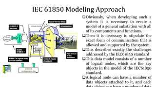IEC 61850 Modeling Approach
Obviously, when developing such a
system it is necessary to create a
model of a general substation with all
of its components and functions.
Then it is necessary to stipulate the
exact form of communication that is
allowed and supported by the system.
This describes exactly the challenges
addressed by the IEC61850 standard
This data model consists of a number
of logical nodes, which are the key
objects in the model of the IEC61850
standard.
A logical node can have a number of
data objects attached to it, and each
 