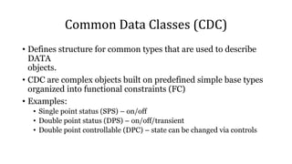 Common Data Classes (CDC)
• Defines structure for common types that are used to describe
DATA
objects.
• CDC are complex objects built on predefined simple base types
organized into functional constraints (FC)
• Examples:
• Single point status (SPS) – on/off
• Double point status (DPS) – on/off/transient
• Double point controllable (DPC) – state can be changed via controls
 