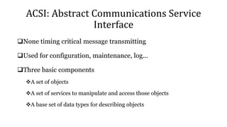 ACSI: Abstract Communications Service
Interface
None timing critical message transmitting
Used for configuration, maintenance, log…
Three basic components
A set of objects
A set of services to manipulate and access those objects
A base set of data types for describing objects
 