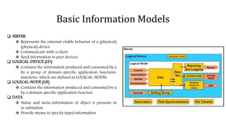 Basic Information Models
 SERVER
 Represents the external visible behavior of a (physical)
(physical) device
 Communicate with a client
 Send information to peer devices
 LOGICAL-DEVICE (LD)
 Contains the information produced and consumed by a
by a group of domain-specific application functions,
functions, which are defined as LOGICAL-NODEs
 LOGICAL-NODE (LN)
 Contains the information produced and consumed by a
by a domain specific application function
 DATA
 Status and meta-information of object it presents in
in substation
 Provide means to specify typed information
 