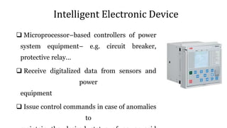 Intelligent Electronic Device
 Microprocessor–based controllers of power
system equipment– e.g. circuit breaker,
protective relay…
 Receive digitalized data from sensors and
power
equipment
 Issue control commands in case of anomalies
to
 