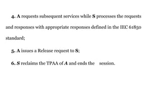 4. A requests subsequent services while S processes the requests
and responses with appropriate responses defined in the IEC 61850
standard;
5. A issues a Release request to S;
6. S reclaims the TPAA of A and ends the session.
 