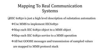 Mapping To Real Communication
Systems
IEC 61850 is just a high level description of substation automation
Use MMS to implement IEC61850
Map each IEC 61850 object to a MMS object
Map each IEC 61850 service to a MMS operation
All but GOOSE messages and transmission of sampled values
are mapped to MMS protocol stack
 