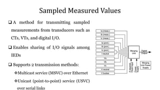 Sampled Measured Values
 A method for transmitting sampled
measurements from transducers such as
CTs, VTs, and digital I/O.
 Enables sharing of I/O signals among
IEDs
 Supports 2 transmission methods:
Multicast service (MSVC) over Ethernet
Unicast (point-to-point) service (USVC)
over serial links
 