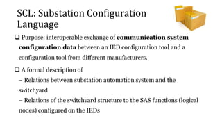 SCL: Substation Configuration
Language
 Purpose: interoperable exchange of communication system
configuration data between an IED configuration tool and a
configuration tool from different manufacturers.
 A formal description of
– Relations between substation automation system and the
switchyard
– Relations of the switchyard structure to the SAS functions (logical
nodes) configured on the IEDs
 