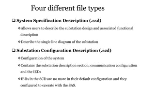 Four different file types
 System Specification Description (.ssd)
Allows users to describe the substation design and associated functional
description
Describe the single line diagram of the substation
 Substation Configuration Description (.scd)
Configuration of the system
Contains the substation description section, communication configuration
and the IEDs
IEDs in the SCD are no more in their default configuration and they
configured to operate with the SAS.
 