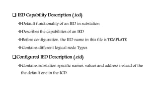  IED Capability Description (.icd)
Default functionality of an IED in substation
Describes the capabilities of an IED
Before configuration, the IED name in this file is TEMPLATE
Contains different logical node Types
Configured IED Description (.cid)
Contains substation specific names, values and address instead of the
the default one in the ICD
 