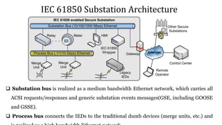 IEC 61850 Substation Architecture
 Substation bus is realized as a medium bandwidth Ethernet network, which carries all
ACSI requests/responses and generic substation events messages(GSE, including GOOSE
and GSSE).
 Process bus connects the IEDs to the traditional dumb devices (merge units, etc.) and
 