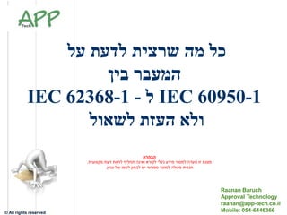 Raanan Baruch –
Approval Technology
© All rights reserved
‫על‬ ‫לדעת‬ ‫שרצית‬ ‫מה‬ ‫כל‬
‫בין‬ ‫המעבר‬
IEC 60950-1‫ל‬-IEC 62368-1
‫לשאול‬ ‫העזת‬ ‫ולא‬
Raanan Baruch
Approval Technology
raanan@app-tech.co.il
Mobile: 054-6446366
‫הבהרה‬
‫נועדה‬ ‫זו‬ ‫מצגת‬‫לקורא‬ ‫כללי‬ ‫מידע‬ ‫למסור‬‫ואינה‬‫מקצועית‬ ‫דעת‬ ‫לחוות‬ ‫תחליף‬.
‫תכנית‬‫למוצר‬ ‫פעולה‬‫עניין‬ ‫של‬ ‫לגופו‬ ‫לבחון‬ ‫יש‬ ‫ספציפי‬.
 