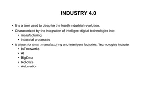 INDUSTRY 4.0
• It is a term used to describe the fourth industrial revolution,
• Characterized by the integration of intelligent digital technologies into
• manufacturing
• industrial processes
• It allows for smart manufacturing and intelligent factories. Technologies include
• IoT networks
• AI
• Big Data
• Robotics
• Automation
 