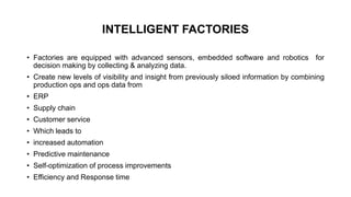 INTELLIGENT FACTORIES
• Factories are equipped with advanced sensors, embedded software and robotics for
decision making by collecting & analyzing data.
• Create new levels of visibility and insight from previously siloed information by combining
production ops and ops data from
• ERP
• Supply chain
• Customer service
• Which leads to
• increased automation
• Predictive maintenance
• Self-optimization of process improvements
• Efficiency and Response time
 