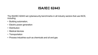 ISA/IEC 62443
The ISA/IEC 62443 set cybersecurity benchmarks in all industry sectors that use IACS,
including
• Building automation,
• Electric power generation
• Distribution
• Medical devices
• Transportation
• Process industries such as chemicals and oil and gas
 