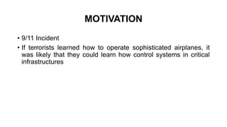 MOTIVATION
• 9/11 Incident
• If terrorists learned how to operate sophisticated airplanes, it
was likely that they could learn how control systems in critical
infrastructures
 