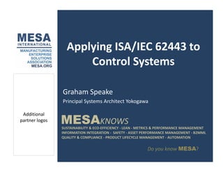 Applying ISA/IEC 62443 to
Control Systems
Graham Speake
MESAKNOWS
Additional
l
Principal Systems Architect Yokogawa
SUSTAINABILITY & ECO‐EFFICIENCY ‐ LEAN ‐ METRICS & PERFORMANCE MANAGEMENT
INFORMATION INTEGRATION ‐ SAFETY ‐ ASSET PERFORMANCE MANAGEMENT ‐ B2MML
QUALITY & COMPLIANCE ‐ PRODUCT LIFECYCLE MANAGEMENT ‐ AUTOMATION
MESAKNOWS
partner logos
Do you know MESA?
 