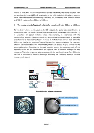 Lisun Electronics Inc. Sales@Lisungroup.com www.Lisungroup.com
related to IEC62471. The incidence radiation can be detected by the cosine-receptors with
the aperture of Φ7m andΦ20m. It is calibrated by the calibrated spectral irradiance sources,
which are traceable to national metrology laboratory for UV irradiance from 200nm to 400nm
and VIS-IR irradiance from 300nm to 3000nm.
The measurement of spectral radiance for wavelength from 300nm to 1400nm:
For non-laser radiation sources, such as the LED products, the spatial radiance distribution is
quite complicated. The retinal radiance meter simulating the human eyes’ optics system [3]
is specialized for optical radiation safety measurements, in accordance with the
measurement geometry (acceptance aperture and observation fields) related to IEC62471
classifications to measure the effective radiance of photochemical damage from 300nm to
700nm and the effective radiance of thermal damage from 380nm to 1400nm. The maximum
effective radiance can be quickly determined by the the VIS-IR CCD imaging camera and the
spectroradiometer. Meanwhile, for infrared radiation sources the subtense angle of the
apparent source for the determination of exposure limit of thermal damage can also
measured. The uniform spectral radiance source with the wavelength range from 300nm to
1400nm is traceable to national metrology laboratory for calibrating spectral radiance
measurement system.
-Page 3 -
 
