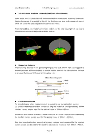 Lisun Electronics Inc. Sales@Lisungroup.com www.Lisungroup.com
The maximum effective radiance/irradiance measurement
Some lamps and LED products have complicated spatial distributions, especially for the LED
lighting luminaries, it is needed to identify the direction, and area on the apparent source,
which will cause the greatest potential hazard to the retina.
The motorized two-axis rotation goniometric system and the auto-focusing track are used to
determine the maximum exposure of tested sources.
Measuring distance
The measuring distance of non-general lighting sources is at 200mm from viewing point to
apparent sources, while the distance of general lighting source is the corresponding distance
to produce illuminance 500lx over an 8m optical rail.
Calibration Sources
For photobiological safety measurement, it is needed to use four calibration sources:
UV spectral irradiance calibration source is a long-life deuterium lamp powered by 300mA
constant current source, used for the spectral range of 200nm~400nm.
Visible and near infrared irradiance calibration source is a stable tungsten lamp powered by
the constant current source, used for the spectral range of 380nm ~3000nm.
Blue light hazard calibration source is a tungsten radiance source powered by the constant
current source, can be used for the spectral radiance and irradiance from 300nm ~700nm.
-Page 4 -
 