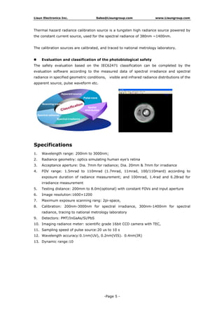 13. Dynamic range:10
1. Wavelength range: 200nm to 3000nm;
Specifications
The safety evaluation based on the IEC62471 classification can be completed by the
evaluation software according to the measured data of spectral irradiance and spectral
radiance in specified geometric conditions, visible and infrared radiance distributions of the
apparent source, pulse waveform etc.
Evaluation and classification of the photobiological safety
The calibration sources are calibrated, and traced to national metrology laboratory.
Thermal hazard radiance calibration source is a tungsten high radiance source powered by
the constant current source, used for the spectral radiance of 380nm ~1400nm.
Lisun Electronics Inc.
12. Wavelength accuracy:0.1nm(UV), 0.2nm(VIS)，0.4nm(IR)
11. Sampling speed of pulse source:20 us to 10 s
10. Imaging radiance meter: scientific grade 16bit CCD camera with TEC,
9. Detectors: PMT/InGaAs/Si/PbS
8. Calibration: 200nm-3000nm for spectral irradiance, 300nm-1400nm for spectral
radiance, tracing to national metrology laboratory
7. Maximum exposure scanning rang: 2pi-space,
6. Image resolution:1600×1200
5. Testing distance: 200mm to 8.0m(optional) with constant FOVs and input aperture
4. FOV range: 1.5mrad to 110mrad (1.7mrad, 11mrad, 100/110mard) according to
exposure duration of radiance measurement; and 100mrad, 1.4rad and 6.28rad for
irradiance measurement
3. Acceptance aperture: Dia. 7mm for radiance; Dia. 20mm & 7mm for irradiance
2. Radiance geometry: optics simulating human eye’s retina
Sales@Lisungroup.com www.Lisungroup.com
-Page 5 -
 