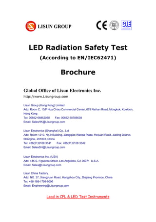 LED Radiation Safety Test
(According to EN/IEC62471)
Brochure
Global Office of Lisun Electronics Inc.
http://www.Lisungroup.com
Lisun Group (Hong Kong) Limited
Add: Room C, 15/F Hua Chiao Commercial Center, 678 Nathan Road, Mongkok, Kowloon,
Hong Kong
Tel: 00852-68852050 Fax: 00852-30785638
Email: SalesHK@Lisungroup.com
Lisun Electronics (Shanghai) Co., Ltd
Add: Room 1210, No.9 Building, Jiangqiao Wanda Plaza, Hexuan Road, Jiading District,
Shanghai, 201803, China
Tel: +86(21)5108 3341 Fax: +86(21)5108 3342
Email: SalesSH@Lisungroup.com
Lisun Electronics Inc. (USA)
Add: 445 S. Figueroa Street, Los Angeless, CA 90071, U.S.A.
Email: Sales@Lisungroup.com
Lisun China Factory
Add: NO. 37, Xiangyuan Road, Hangzhou City, Zhejiang Province, China
Tel: +86-189-1799-6096
Email: Engineering@Lisungroup.com
Lead in CFL & LED Test Instruments
 