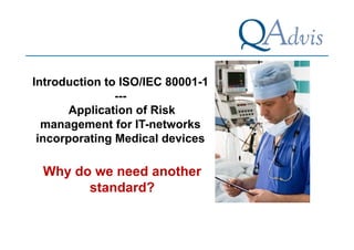 Introduction to ISO/IEC 80001-1 
--- 
Application of Risk 
management for IT-networks 
incorporating Medical devices 
Why do we need another 
standard? 
 