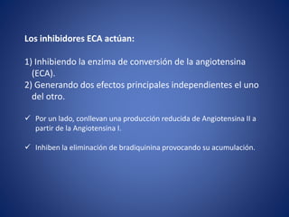 Los inhibidores ECA actúan:
1) Inhibiendo la enzima de conversión de la angiotensina
(ECA).
2) Generando dos efectos principales independientes el uno
del otro.
 Por un lado, conllevan una producción reducida de Angiotensina II a
partir de la Angiotensina I.
 Inhiben la eliminación de bradiquinina provocando su acumulación.
 