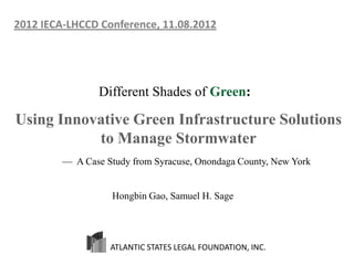 2012 IECA-LHCCD Conference, 11.08.2012




                 Different Shades of Green:

Using Innovative Green Infrastructure Solutions
           to Manage Stormwater
         — A Case Study from Syracuse, Onondaga County, New York


                   Hongbin Gao, Samuel H. Sage




                   ATLANTIC STATES LEGAL FOUNDATION, INC.
 
