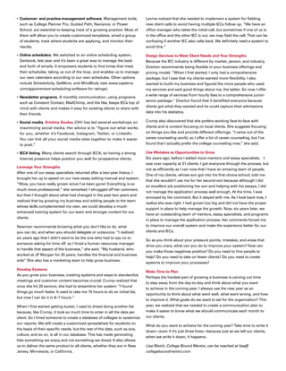 •	Customer- and practice-management software. Management tools,
such as College Planner Pro, Guided Path, Naviance, or Power
School, are essential to keeping track of a growing practice. Most of
them will allow you to create customized templates, email a group
of students, track where students are applying, and monitor their
results.
•	Online schedulers. We switched to an online scheduling system,
Genbook, last year and it’s been a great way to manage the back
and forth of emails. It empowers students to find times that meet
their schedules, taking us out of the loop, and enables us to manage
our own calendars according to our own schedules. Other options
include Schedulicity, SetMore, and MindBody (see www.capterra.
com/appointment-scheduling-software for ratings).
•	Newsletter programs. A monthly communication, using programs
such as Constant Contact, MailChimp, and the like, keeps IECs top of
mind with clients and makes it easy for existing clients to share with
their friends.
•	Social media. Kristina Dooley (OH) has led several workshops on
maximizing social media. Her advice is to “figure out what works
for you, whether it’s Facebook, Instagram, Twitter, or LinkedIn.
You can link all your social media sites together to make it easier
to post.”
•	IECA listing. Many clients search through IECA, so having a strong
Internet presence helps position you well for prospective clients.
Leverage Your Strengths
After one of our essay specialists returned after a two-year hiatus, I
brought her up to speed on our new essay editing manual and system.
“Wow, you have really grown since I’ve been gone! Everything is so
much more professional,” she remarked. I shrugged off her comment,
but then I thought about what had changed in the past two years and
realized that by growing my business and adding people to the team
whose skills complemented my own, we could develop a much-
enhanced training system for our team and stronger content for our
clients.
Newman recommends knowing what you don’t like to do, what
you can do, and when you should delegate or outsource. “I realized
six years ago that I didn’t want to be the one who had to say no to
someone asking for time off, so I hired a human resources manager
to handle that aspect of the business,” she said. “My husband, who
worked at JP Morgan for 25 years, handles the financial and business
side” She also has a marketing team to help grow business.
Develop Systems
As you grow your business, creating systems and ways to standardize
meetings and customer content becomes crucial. Crump realized that
once she hit 20 seniors, she had to streamline her system: “I found
things go much faster. It used to take me 15 hours to do an initial list,
but now I can do it in 6–7 hours.”
When I first started getting busier, I used to dread doing another list
because, like Crump, it took so much time to enter in all the data per
client. So I hired someone to create a database of colleges to systemize
our reports. We still create a customized spreadsheet for students on
the basis of their specific needs, but the rest of the data, such as size,
culture, and so on, is all in our database. This has made generating
lists something we enjoy and not something we dread. It also allows
us to deliver the same product to all clients, whether they are in New
Jersey, Minnesota, or California.
Levine noticed that she needed to implement a system for fielding
new client calls to avoid having multiple IECs follow up. “We have an
office manager who takes the initial call, but sometimes if one of us is
in the office and the other IEC is out, we may field the call. That can be
confusing if another IEC also calls back. We definitely need a system to
avoid this.”
Design Services to Meet Client Needs and Your Strengths
Because the IEC industry is different by market, person, and industry,
Overton recommends being flexible in your business offerings and
pricing model. “When I first started, I only had a comprehensive
package, but I saw that my clients wanted more flexibility. I also
wanted to build my business and figured the more people who used
my services and said good things about me, the better. So now I offer
a wide range of services from hourly fees to a comprehensive junior-
senior package.” Overton found that it benefited everyone because
clients got what they wanted and he could capture their admissions
data into his statistics.
Crump also discovered that she prefers working face-to-face with
clients and is content focusing on local clients. She suggests focusing
on things you like and provide different offerings. “I came out of the
career counseling world, so I offer a lot of career counseling, but I’ve
found that I actually prefer the college counseling now,” she said.
Use Mistakes as Opportunities to Grow
Six years ago, before I added more mentors and essay specialists, 	 I
was over capacity at 31 clients. I got everyone through the process, but
not as efficiently as I can now that I have an amazing team of people.
One of my clients, whose son got into his first choice school, told me
that she wouldn’t use me for her second son because although I did
an excellent job positioning her son and helping with his essays, I did
not manage the application process well enough. At the time, I was
annoyed by her comment. But it stayed with me. As I look back now, I
realize she was right. I had grown too big and did not have the proper
support in place to help manage the growth. Now, six years later, we
have an outstanding team of mentors, essay specialists, and programs
in place to manage the application process. Her comments forced me
to improve our overall system and make the experience better for our
clients and IECs.
So as you think about your pressure points, mistakes, and areas that
drive you crazy, what can you do to improve your system? How can
you make those negatives positive? Do you need to hire people to
help? Do you need to take on fewer clients? Do you need to create
systems to improve your processes?
Make Time to Plan
Perhaps the hardest part of growing a business is carving out time
to step away from the day-to-day and think about what you want
to achieve in the coming year. I always use the new year as an
opportunity to think about what went well, what went wrong, and how
to improve it. What goals do we want to set for the organization? This
year, we realized that we needed to create a communication plan to
make it easier to know what we should communicate each month to
our clients.
What do you want to achieve for the coming year? Take time to write it
down—even if it’s just three lines—because just as we tell our clients,
when we write it down, it happens.
Lisa Bleich, College Bound Mentor, can be reached at lisa@
collegeboundmentor.com
 