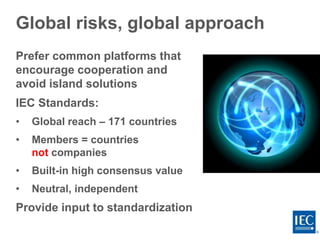 Global risks, global approach
Prefer common platforms that
encourage cooperation and
avoid island solutions
IEC Standards:
• Global reach – 171 countries
• Members = countries
not companies
• Built-in high consensus value
• Neutral, independent
Provide input to standardization
 