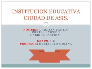 NOMBRE: CRISTIAN CAMILO
CORTES CAICEDO
GABRIEL BASTIDAS
GRADO:8-B
PROFESOR: HERIBERTO MOLINA
INSTITUCION EDUCATIVA
CIUDAD DE ASIS.
 