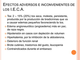 EFECTOS ADVERSOS E INCONVENIENTES DE
LOS I.E.C.A.
 Tos: 2 – 15% (20%) tos seca, molesta, persistente,
producida por la producción de bradicininas que va
a causar edemas pequeños favoreciendo la tos.
 Edema angioneurótico (angioedema) más en pac.
de raza negra.
 Hipotensión en casos con depleción de volumen
 Hiperkalemia, por la inhibición de la aldosterona.
 Deterioro de función renal
 Brote cutáneo, trastornos del gusto, leucopenia
 Contraindicados durante el embarazo
 