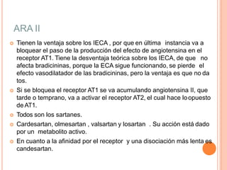 ARA II
 Tienen la ventaja sobre los IECA , por que en última instancia va a
bloquear el paso de la producción del efecto de angiotensina en el
receptor AT1. Tiene la desventaja teórica sobre los IECA, de que no
afecta bradicininas, porque la ECA sigue funcionando, se pierde el
efecto vasodilatador de las bradicininas, pero la ventaja es que no da
tos.
 Si se bloquea el receptor AT1 se va acumulando angiotensina II, que
tarde o temprano, va a activar el receptor AT2, el cual hace loopuesto
de AT1.
 Todos son los sartanes.
 Cardesartan, olmesartan , valsartan y losartan . Su acción está dado
por un metabolito activo.
 En cuanto a la afinidad por el receptor y una disociación más lenta es
candesartan.
 