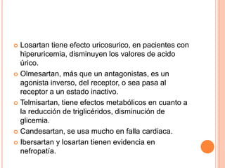  Losartan tiene efecto uricosurico, en pacientes con
hiperuricemia, disminuyen los valores de acido
úrico.
 Olmesartan, más que un antagonistas, es un
agonista inverso, del receptor, o sea pasa al
receptor a un estado inactivo.
 Telmisartan, tiene efectos metabólicos en cuanto a
la reducción de triglicéridos, disminución de
glicemia.
 Candesartan, se usa mucho en falla cardiaca.
 Ibersartan y losartan tienen evidencia en
nefropatía.
 