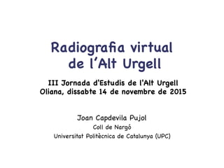 Joan Capdevila Pujol

Coll de Nargó

Universitat Politècnica de Catalunya (UPC)

Radiograﬁa virtual 
de l’Alt Urgell

III Jornada d'Estudis de l'Alt Urgell

Oliana, dissabte 14 de novembre de 2015

 
