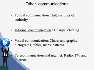 Other communications
• Formal communication : follows lines of
authority
• Informal communication : Gossips, chatting
• Visual communication: Charts and graphs,
pictograms, tables, maps, patterns.
• Telecommunication and internet: Radio, TV, and
internet.
 