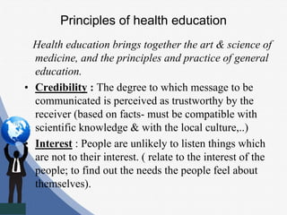 Principles of health education
Health education brings together the art & science of
medicine, and the principles and practice of general
education.
• Credibility : The degree to which message to be
communicated is perceived as trustworthy by the
receiver (based on facts- must be compatible with
scientific knowledge & with the local culture,..)
• Interest : People are unlikely to listen things which
are not to their interest. ( relate to the interest of the
people; to find out the needs the people feel about
themselves).
 