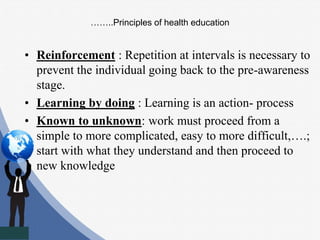 ……..Principles of health education
• Reinforcement : Repetition at intervals is necessary to
prevent the individual going back to the pre-awareness
stage.
• Learning by doing : Learning is an action- process
• Known to unknown: work must proceed from a
simple to more complicated, easy to more difficult,….;
start with what they understand and then proceed to
new knowledge
 