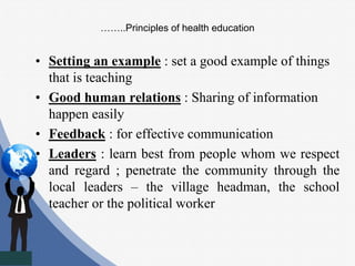 ……..Principles of health education
• Setting an example : set a good example of things
that is teaching
• Good human relations : Sharing of information
happen easily
• Feedback : for effective communication
• Leaders : learn best from people whom we respect
and regard ; penetrate the community through the
local leaders – the village headman, the school
teacher or the political worker
 