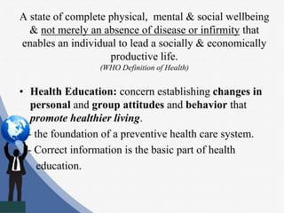 A state of complete physical, mental & social wellbeing
& not merely an absence of disease or infirmity that
enables an individual to lead a socially & economically
productive life.
(WHO Definition of Health)
• Health Education: concern establishing changes in
personal and group attitudes and behavior that
promote healthier living.
- the foundation of a preventive health care system.
- Correct information is the basic part of health
education.
 