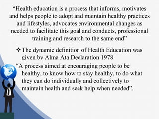“Health education is a process that informs, motivates
and helps people to adopt and maintain healthy practices
and lifestyles, advocates environmental changes as
needed to facilitate this goal and conducts, professional
training and research to the same end”
The dynamic definition of Health Education was
given by Alma Ata Declaration 1978.
“A process aimed at encouraging people to be
healthy, to know how to stay healthy, to do what
they can do individually and collectively to
maintain health and seek help when needed”.
 