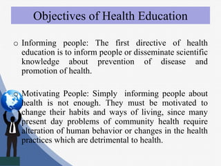 Objectives of Health Education
o Informing people: The first directive of health
education is to inform people or disseminate scientific
knowledge about prevention of disease and
promotion of health.
o Motivating People: Simply informing people about
health is not enough. They must be motivated to
change their habits and ways of living, since many
present day problems of community health require
alteration of human behavior or changes in the health
practices which are detrimental to health.
 