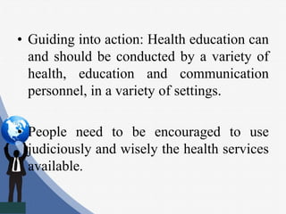 • Guiding into action: Health education can
and should be conducted by a variety of
health, education and communication
personnel, in a variety of settings.
• People need to be encouraged to use
judiciously and wisely the health services
available.
 