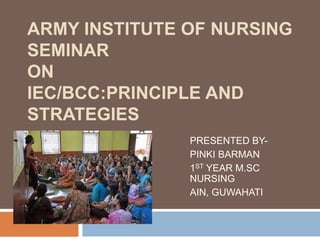 ARMY INSTITUTE OF NURSING
SEMINAR
ON
IEC/BCC:PRINCIPLE AND
STRATEGIES
PRESENTED BY-
PINKI BARMAN
1ST YEAR M.SC
NURSING
AIN, GUWAHATI
 