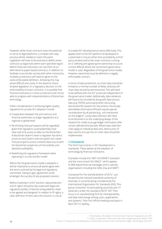 10
However, while smart contracts have the potential
to serve as legal platforms, a complex two-step
process will be needed to reach this point.
Legislation will have to be enacted to define smart
contracts as legal tools within each specified region
before financial institutions can use them as an
alternative to paper-based contracts. In addition, to
facilitate cross border activity with other institutions,
multiple jurisdictions will need to agree on the
same enforceable definition. Achieving this may
prove difficult and costly. In the absence of pre-
emptive legislation or a regulatory decision on the
enforceability of smart contracts, it is possible that
financial institutions in some jurisdictions will not be
able to progress with implementations of blockchain
technology.
Other considerations in achieving higher quality
regulation for private DLT adoption include:
•• Cooperation between the joint venture and
financial authorities to shape regulations at a
regional or global level
•• Re-thinking how participants will be regulated,
given that regulators could potentially have
near-real time access to data via the blockchain.
A blockchain doesn’t mean a regulator has direct
access to each bank’s internal system but rather
that participants access a shared data source with
the blockchain properties of immutability and
absolute auditability
•• Redefining the regulatory framework when
operating in a cross-border model
Where the SO governance model is adopted, it
will be imperative to ensure all banks agree with
the terms outlined by the legal and regulatory
committee. Failing to gain agreement could
endanger the success of any proposed solution.
Before investing in a DLT solution, data protection
and IP rights should be discussed with legal and
regulatory bodies. Protocols and guidelines need
to be agreed and designed. In relation to IP rights, a
clear definition of who owns the solution is critical
to enable DLT development to work effectively. This
applies both to the DLT platform (if developed or
customised in-house rather than provided by a third
party vendor) and to the smart contracts running
on it. Defining and agreeing the ownership structure
is more difficult where the consortium governance
model is used. Regardless of the governance model,
however, ownership must be defined in a legally
enforceable contract.
In terms of data protection, on-chain data should be
limited to a minimal number of fields, whereas off-
chain data should be permissioned. This will need
to be defined with the DLT protocols independent of
the governance model. Additionally, data resilience
will have to be considered along with data privacy
laws (e.g. PDPO), particularly when discussing
distributed file systems for documents. Personally
identifiable information (PII) will require special
consideration by all parties (e.g., not maintained
on the ledger)10
. Lastly, data retention will need
to be factored in to the underlying design of the
network for nodes to purge ledger information after
certain defined time periods. Where data retention
rules apply to individual data sets, destruction of
keys used to encrypt the on-chain data should be
implemented.
1.3 Standards
The third macro factor in DLT development is
standards. These speed up the adoption of
technology by financial institutions.
Examples include the 1987 UN EDIFACT standard
and the more recent ISO 2002211
which applies
to XML-based financial messages and is used by
organisations including the ISDA, Visa and SWIFT.
A proposal for the standardization of DLTs12
, put
forward by the national standards authority of
Australia, is currently being considered by the
International Organization for Standards (ISO). This
group comprises 16 participating countries and 17
observers under the standard ISO/TC 307. Their
focus is on standardizing DLTs for interoperability
and data interchange among users, applications
and systems. Their first official meeting took place in
April 2017 in Sydney.
10 Sponselee, A & Aafjes, N, General Data Projection Regulation, Jan 2017
11 Pupik, J, Explanation: Electronic Data Interchange Standards, March 1997
12 Ryan, P, Proposal for Standardization of Blockchain and Electronic Distributed Ledger Technologies, Feb 2017
 
