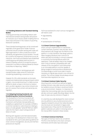 11
1.3.1 Building Relations with Standard-Setting
Bodies
Creating partnerships and building relations with
international standard-setting bodies will position
an institution as an industry leader enabling them to
share input and assist in the creation of upcoming
blockchain standards.
These standard working groups can be constituted
regardless of the governance model. Financial
authorities should consider working with trade and
legal organizations in other jurisdictions to form
standards and agreements across borders. This will
be crucial for the expansion of blockchain across all
industries. Irish Funds and Deloitte have established
a working group with global asset servicers in
Ireland to develop a proof of concept focusing on
Investment Fund Returns (Money Market & Investor
Funds Returns Reporting – MMIF)13
.
Forming partnerships or working groups with
standard bodies makes sense for institutions
considering establishing a consortium or JV.
However, for SOs, while standards can be easily
created and implemented among participants within
a region, cross jurisdictional buy-in is likely to prove
difficult to obtain, at least in the short to medium
term, as other regulators may not be inclined to be
part of a solution that is driven and owned by one
regulator.
1.3.2 Adopting Existing Standards and
Establishing New Technical Standards
The development of technical standards will
give financial institutions a common interface
mechanism and facilitate interoperability and
scalability at a global level. For example, UCP600 is
a common standard or code of practice relating to
letters of credit globally14
while MT798 from SWIFT
caters for the import, export and guarantee of
letters of credit.
Working with regulators and international bodies
is a key step in the development of electronic data
standards for DLTs, particularly where guidelines for
smart contract management, security and interface
protocols are required.
Technical standards for smart contract management
will need to cover
•• Upgradeability
•• Security
•• Standardisation of Interfaces
1.3.3 Smart Contract Upgradeability
Smart contracts implemented on a blockchain
contain interfaces, business rules and data. All of
these elements will change over the lifetime of the
platform. It is vital, therefore, that design patterns
allow changing individual smart contracts to
either add new functionality or remove unwanted
or incorrectly functioning features within the
application. Code will always need to be changed,
even if only to maintain compatibility with new
releases of the core platform, and code written
to an immutable platform must be capable of
being changed to avoid premature obsolescence.
Correspondingly, at some future date it may be
necessary to migrate data stored in one contract to
another. The contract design should always ensure
that these data migrations can occur.
1.3.4 Smart Contract Cyber Security
Assuming smart contracts are defined as legally
binding contracts, new cyber security controls will
be needed to ensure the data is stored and held in
a secure environment. However, it is important to
realize that most existing cyber security standards
will also continue to apply. We will go deeper into the
topic of cyber-security controls in Chapter 4.
It is vital that any code developed for smart contract
security adheres to security best practices and is
regularly reviewed to ensure that newly discovered
security issues are not present in legacy code.
Automated tools, if they exist for the blockchain
platform selected, are useful in removing some of
the manual effort involved in these reviews.
1.3.5 Smart Contract Interfaces
Two types of interface need to be considered.
The first is the interface to the smart contracts
themselves and the data input and output
13 Gorey, Colm, Deloitte and Irish Funds to Develop regulatory Tech Using Blockchain, Feb 2017
14 Sebban,G UCP 600 – El Mercurio, Sep 2011
 