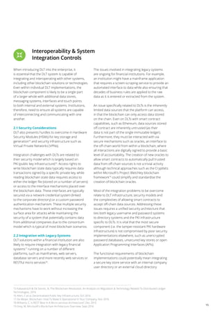 15
Interoperability & System
Integration Controls
When introducing DLT into the enterprise, it
is essential that the DLT system is capable of
integrating and interoperating with other systems,
including other blockchain solutions or technologies.
Even within individual DLT implementations, the
blockchain component is likely to be a single part
of a larger whole with additional data stores,
messaging systems, interfaces and touch points
to both internal and external systems. Institutions,
therefore, need to ensure all systems are capable
of interconnecting and communicating with one
another.
2.1 Security Considerations
DLT also presents hurdles to overcome in Hardware
Security Modules (HSMs) for key storage and
generation15
and security infrastructure such as
Virtual Private Networks (VPNs).
Integration challenges with DLTs are related to
their security model which is largely based on
PKI (public key infrastructure)16
. Access rights to
write blockchain state data typically requires data
transactions signed by a specific private key, while
reading blockchain state data requires access to
either the ledger file (stored on a number of servers)
or access to the interface mechanisms placed over
the blockchain data. These interfaces are typically
secured via a network credential system (linked
to the corporate directory) or a custom password
authentication mechanism. These multiple security
mechanisms have to work without increasing the
surface area for attacks while maintaining the
security of a system that potentially contains data
from additional companies due to the consortium
model which is typical of most blockchain scenarios.
2.2 Integration with Legacy Systems
DLT solutions within a financial institution are also
likely to require integration with legacy financial
systems17
running on a number of different
platforms, such as mainframes, web servers,
database servers and more recently web services or
RESTful micro services18
.
The issues involved in integrating legacy systems
are ongoing for financial institutions. For example,
an institution might have a mainframe application
that requires a screen-scraping service to provide an
automated interface to data while also ensuring that
decades of business rules are applied to the raw
data as it is entered or extracted from the system.
An issue specifically related to DLTs is the inherently
limited data sources that the platform can access,
in that the blockchain can only access data stored
on the chain. Even on DLTs with smart contract
capabilities, such as Ethereum, data sources stored
off contract are inherently untrusted (as their
data is not part of the single immutable ledger).
Furthermore, they must be interacted with via
secure mechanisms such as oracles, an interface to
the off-chain world from within a blockchain, where
all interactions are digitally signed to provide a basic
level of accountability. The creation of new oracles to
allow smart contracts to automatically pull trusted
data from off-chain sources is not a trivial activity
although technical approaches such as the Cryptlets
within Microsoft’s Project Bletchley blockchain
framework19
could simplify and standardise the
creation of blockchain oracles.
Most of the integration problems to be overcome
relate to DLT infrastructure, security models and
the complexities of allowing smart contracts to
accept off-chain data sources. Addressing these
issues requires a unified security architecture that
ties both legacy username and password systems
to directory systems and the PKI infrastructure
specific to DLTs. It is vital that the most secure
component (i.e. the tamper-resistant PKI hardware
infrastructure) is not compromised by poor security
implementations elsewhere, such as unencrypted
password databases, unsecured key stores or open
Application Programming Interfaces (APIs).
The functional requirements of blockchain
implementations could potentially mean integrating
a secure key store service with an internal company
user directory or an external cloud directory
15 Kakavand,H & De Sevres, N, The Blockchain Revolution: An Analysis on Regulation & Technology Related To Distributed Ledger
Technologies, 2016
16 Allen, C et al, Decentralized Public Key Infrastructure, Oct 2016
17 De Meijer, Blockchain: How To Make It Operational In Your Company, Nov 2016
18 Williams, C, Is REST Best In A Micro services Architecture?, Dec 2015
19 Grey, M, Microsoft’s Blockchain Architecture Overview, Sept 2016
 