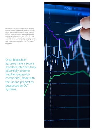 17
Blockchains can also be used to secure the data
in other systems. For example, database backups
can be timestamped onto a blockchain to ensure
integrity of the backups for regulatory purposes.
Cryptographic approaches such as Merkle trees,
make it possible to secure large amounts of data at
an individual data row level, rendering it effectively
immutable with a single global hash secured on a
blockchain.
Once blockchain
systems have a secure
standard interface, they
essentially become
another enterprise
component, albeit with
the unique properties
possessed by DLT
systems.
 