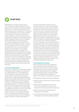 19
Audit Rules
Will Bible, partner at Deloitte, argues that it is
only a matter of time before clients start moving
portions of their businesses onto blockchain based
infrastructure21
. The future existence of DLTs will
impact how audits are conducted, but it is important
to note that blockchains will not entirely automate
audits and hence will not make the role of the
auditor obsolete but rather it will change some of
the processes and approach. Financial and technical
auditors will play a fundamental role in assessing
the transactional data on the DLT platform as
is the case for auditing financial statement and
systems today. Although financial data is stored on
an online repository, off-chain records upstream
and downstream of the on-chain transactions
will also need to be audited. In 2017, Deloitte
released the output of their investigation into
applying professional auditing standards to private
blockchain protocols and applications, putting them
through both audit and assurance standards to
enhance the trust of DLTs amongst their wide client
base. The conclusion was that a blockchain platform
is unlikely to provide a complete representation
of financial statements and auditors will still need
to consider evidence and information beyond the
blockchain22
.
3.1 The Immutable Record
Data stored on a blockchain is effectively immutable,
meaning it cannot be changed or tampered with.
On a blockchain, data can only be appended to
the existing data set. The immutable audit trail
of data stored on a blockchain is an attractive
property when considering auditing of blockchain
platforms and provides auditors with more readily
available transparency over an entity’s business
activity since a blockchain would be available to
interrogate at any point in time without a “closing”
process. Another advantage is that in blockchains
with cryptocurrency tokens, the distributed ledger
can potentially store both the record of the transfer
as well as the actual value of the asset at the
moment of transfer. This also applies where the
transfer is a token representing a physical asset
or a more ephemeral asset such as an intellectual
property entitlement. However, although both
the record and the value transfer are on the
blockchain, this does not mean that the auditing
can be completed by considering the blockchain
data alone. An audit should also take into account
any other facts and circumstances necessary for
proper accounting treatment of the transaction
and factors determining the fair market value of
digital or physical assets. It is also important to
note that information on the blockchain may not be
sufficient to determine the appropriate presentation
and disclosures within the financial statement.
Further considerations could include identity of the
receiving party, rights of the transaction creator to
initiate the transaction and ownership rights of the
sending party. It might be necessary to identify the
connection between a blockchain transaction and
an additional off-chain transfer of funds related to
this blockchain transaction. The immutable ledger is
an important component of the audit and the record
being inherently immutable has direct benefits for
auditors, but determining elements such as the
validity of the data source means that audits must
look beyond the blockchain data record.
3.2 Auditing Smart Contracts
Smart contracts also add to the complexity of
conducting audits on blockchain platforms. At
their heart, smart contracts are code running on
the blockchain to ensure the code is processing
transactions effectively, as other technologies
functional testing would be carried out at design
phase. The auditing questions raised by the
existence of this code on the blockchain can include:
•• 	Who approves changes to the shared codebase?
•• 	How are access control lists within smart contracts
administered?
•• 	What determines the right to access smart
contract functionality? Is this access control
mechanism consistent across all smart contracts?
•• 	What are the processes if private keys are
misplaced or compromised?
•• 	If oracles (off-chain data sources) are used, how is
the integrity of the data they provide validated?
21,22 Das, S, Big Four Giant Deloitte Complete Successful Blockchain Audit, Feb 2017
 